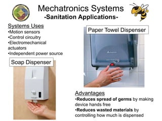 -Sanitation Applications-
Advantages
•Reduces spread of germs by making
device hands free
•Reduces wasted materials by
controlling how much is dispensed
Systems Uses
•Motion sensors
•Control circuitry
•Electromechanical
actuators
•Independent power source
Soap Dispenser
Paper Towel Dispenser
Mechatronics Systems
 