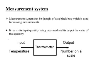 Measurement system
 Measurement system can be thought of as a black box which is used
for making measurements.
 It has as its input quantity being measured and its output the value of
that quantity.
 