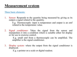 Measurement system
Three basic elements:
1. Sensor- Responds to the quantity being measured by giving as its
output a signal related to the quantity.
E.g. Thermocouple: input is temperature and output is an emf
related to the temperature value.
2. Signal conditioner- Takes the signal from the sensor and
manipulates it into a condition which is suitable either for display
or for use to exercise control.
E.g. small emf from a thermocouple can be amplified. The
amplifier is the signal conditioner.
3. Display system- where the output from the signal conditioner is
displayed.
E.g. a pointer on a scale or digital readout.
 