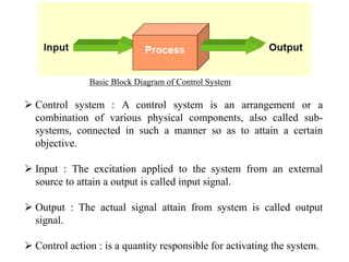 Control system : A control system is an arrangement or a
combination of various physical components, also called sub-
systems, connected in such a manner so as to attain a certain
objective.
 Input : The excitation applied to the system from an external
source to attain a output is called input signal.
 Output : The actual signal attain from system is called output
signal.
 Control action : is a quantity responsible for activating the system.
Basic Block Diagram of Control System
 