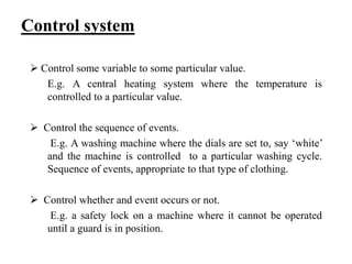 Control system
 Control some variable to some particular value.
E.g. A central heating system where the temperature is
controlled to a particular value.
 Control the sequence of events.
E.g. A washing machine where the dials are set to, say ‘white’
and the machine is controlled to a particular washing cycle.
Sequence of events, appropriate to that type of clothing.
 Control whether and event occurs or not.
E.g. a safety lock on a machine where it cannot be operated
until a guard is in position.
 