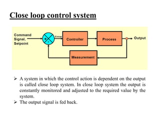 Close loop control system
 A system in which the control action is dependent on the output
is called close loop system. In close loop system the output is
constantly monitored and adjusted to the required value by the
system.
 The output signal is fed back.
 