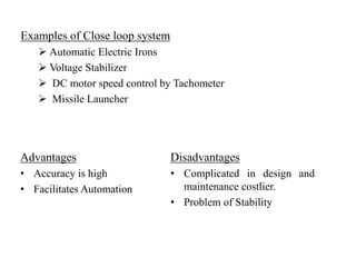 Examples of Close loop system
 Automatic Electric Irons
 Voltage Stabilizer
 DC motor speed control by Tachometer
 Missile Launcher
Advantages
• Accuracy is high
• Facilitates Automation
Disadvantages
• Complicated in design and
maintenance costlier.
• Problem of Stability
 