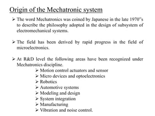 Origin of the Mechatronic system
 The word Mechatronics was coined by Japanese in the late 1970‟s
to describe the philosophy adopted in the design of subsystem of
electromechanical systems.
 The field has been derived by rapid progress in the field of
microelectronics.
 At R&D level the following areas have been recognized under
Mechatronics discipline.
 Motion control actuators and sensor
 Micro devices and optoelectronics
 Robotics
 Automotive systems
 Modeling and design
 System integration
 Manufacturing
 Vibration and noise control.
 