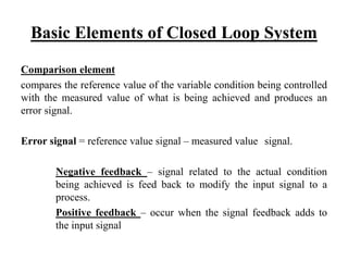 Basic Elements of Closed Loop System
Comparison element
compares the reference value of the variable condition being controlled
with the measured value of what is being achieved and produces an
error signal.
Error signal = reference value signal – measured value signal.
Negative feedback – signal related to the actual condition
being achieved is feed back to modify the input signal to a
process.
Positive feedback – occur when the signal feedback adds to
the input signal
 