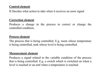 Control element
It Decides what action to take when it receives an error signal
Correction element
Produces a change in the process to correct or change the
controlled condition.
Process element
The process that is being controlled. E.g. room whose temperature
is being controlled, tank whose level is being controlled.
Measurement element
Produces a signal related to the variable condition of the process
that is being controlled. E.g. a switch which is switched on when a
level is reached or an emf when a temperature is reached.
 