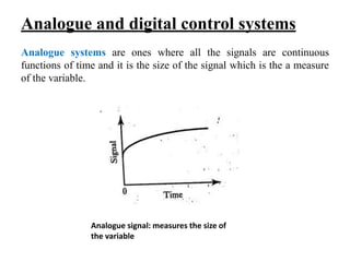 Analogue and digital control systems
Analogue systems are ones where all the signals are continuous
functions of time and it is the size of the signal which is the a measure
of the variable.
Analogue signal: measures the size of
the variable
 