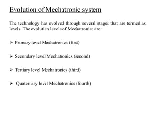 Evolution of Mechatronic system
The technology has evolved through several stages that are termed as
levels. The evolution levels of Mechatronics are:
 Primary level Mechatronics (first)
 Secondary level Mechatronics (second)
 Tertiary level Mechatronics (third)
 Quaternary level Mechatronics (fourth)
 