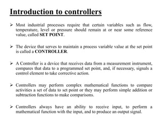 Introduction to controllers
 Most industrial processes require that certain variables such as flow,
temperature, level or pressure should remain at or near some reference
value, called SET POINT.
 The device that serves to maintain a process variable value at the set point
is called a CONTROLLER.
 A Controller is a device that receives data from a measurement instrument,
compares that data to a programmed set point, and, if necessary, signals a
control element to take corrective action.
 Controllers may perform complex mathematical functions to compare
activities a set of data to set point or they may perform simple addition or
subtraction functions to make comparisons.
 Controllers always have an ability to receive input, to perform a
mathematical function with the input, and to produce an output signal.
 