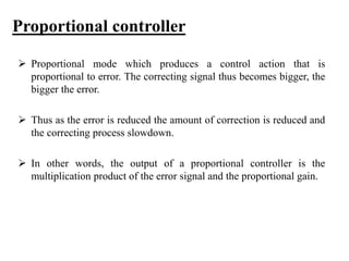 Proportional controller
 Proportional mode which produces a control action that is
proportional to error. The correcting signal thus becomes bigger, the
bigger the error.
 Thus as the error is reduced the amount of correction is reduced and
the correcting process slowdown.
 In other words, the output of a proportional controller is the
multiplication product of the error signal and the proportional gain.
 
