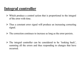 Integral controller
 Which produce a control action that is proportional to the integral
of the error with time.
 Thus a constant error signal will produce an increasing correcting
signal.
 The correction continues to increase as long as the error persists.
 The integral controller can be considered to be ‘looking back’,
summing all the errors and thus responding to changes that have
occurred.
 