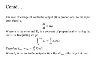 Contd…
The rate of change of controller output (I) is proportional to the input
error signal e.
𝑑𝐼
𝑑𝑡
= 𝐾𝐼 𝑒
Where e is the error and KI is a constant of proportionality having the
units 1/s. Integrating we get
𝐼0
𝐼 𝑜𝑢𝑡
𝑑𝐼 =
0
𝑡
𝐾𝐼 𝑒𝑑𝑡
Therefore 𝐼 𝑜𝑢𝑡 − 𝐼0 = 0
𝑡
𝐾𝐼 𝑒𝑑𝑡
Where I0 is the controller output at time 0 and Iout is the output at time t.
 