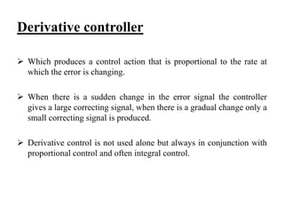 Derivative controller
 Which produces a control action that is proportional to the rate at
which the error is changing.
 When there is a sudden change in the error signal the controller
gives a large correcting signal, when there is a gradual change only a
small correcting signal is produced.
 Derivative control is not used alone but always in conjunction with
proportional control and often integral control.
 