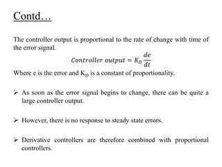 Contd…
The controller output is proportional to the rate of change with time of
the error signal.
𝐶𝑜𝑛𝑡𝑟𝑜𝑙𝑙𝑒𝑟 𝑜𝑢𝑡𝑝𝑢𝑡 = 𝐾 𝐷
𝑑𝑒
𝑑𝑡
Where e is the error and KD is a constant of proportionality.
 As soon as the error signal begins to change, there can be quite a
large controller output.
 However, there is no response to steady state errors.
 Derivative controllers are therefore combined with proportional
controllers.
 