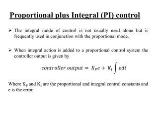 Proportional plus Integral (PI) control
 The integral mode of control is not usually used alone but is
frequently used in conjunction with the proportional mode.
 When integral action is added to a proportional control system the
controller output is given by
Where KP and KI are the proportional and integral control constants and
e is the error.
𝑐𝑜𝑛𝑡𝑟𝑜𝑙𝑙𝑒𝑟 𝑜𝑢𝑡𝑝𝑢𝑡 = 𝐾 𝑃 𝑒 + 𝐾𝐼 𝑒𝑑𝑡
 