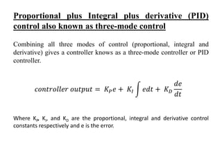 Proportional plus Integral plus derivative (PID)
control also known as three-mode control
Combining all three modes of control (proportional, integral and
derivative) gives a controller knows as a three-mode controller or PID
controller.
Where KP, KI, and KD are the proportional, integral and derivative control
constants respectively and e is the error.
𝑐𝑜𝑛𝑡𝑟𝑜𝑙𝑙𝑒𝑟 𝑜𝑢𝑡𝑝𝑢𝑡 = 𝐾 𝑃 𝑒 + 𝐾𝐼 𝑒𝑑𝑡 + 𝐾 𝐷
𝑑𝑒
𝑑𝑡
 