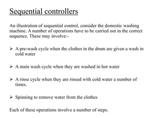Sequential controllers
An illustration of sequential control, consider the domestic washing
machine. A number of operations have to be carried out in the correct
sequence. These may involve:-
 A pre-wash cycle when the clothes in the drum are given a wash in
cold water
 A main wash cycle when they are washed in hot water
 A rinse cycle when they are rinsed with cold water a number of
times.
 Spinning to remove water from the clothes
Each of these operations involve a number of steps.
 