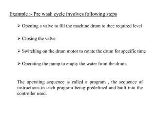 Example :- Pre wash cycle involves following steps
 Opening a valve to fill the machine drum to thee required level
 Closing the valve
 Switching on the drum motor to rotate the drum for specific time
 Operating the pump to empty the water from the drum.
The operating sequence is called a program , the sequence of
instructions in each program being predefined and built into the
controller used.
 