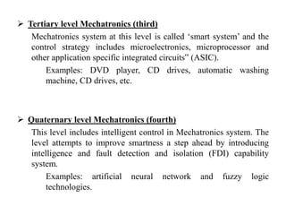  Tertiary level Mechatronics (third)
Mechatronics system at this level is called ‘smart system’ and the
control strategy includes microelectronics, microprocessor and
other application specific integrated circuits‟ (ASIC).
Examples: DVD player, CD drives, automatic washing
machine, CD drives, etc.
 Quaternary level Mechatronics (fourth)
This level includes intelligent control in Mechatronics system. The
level attempts to improve smartness a step ahead by introducing
intelligence and fault detection and isolation (FDI) capability
system.
Examples: artificial neural network and fuzzy logic
technologies.
 