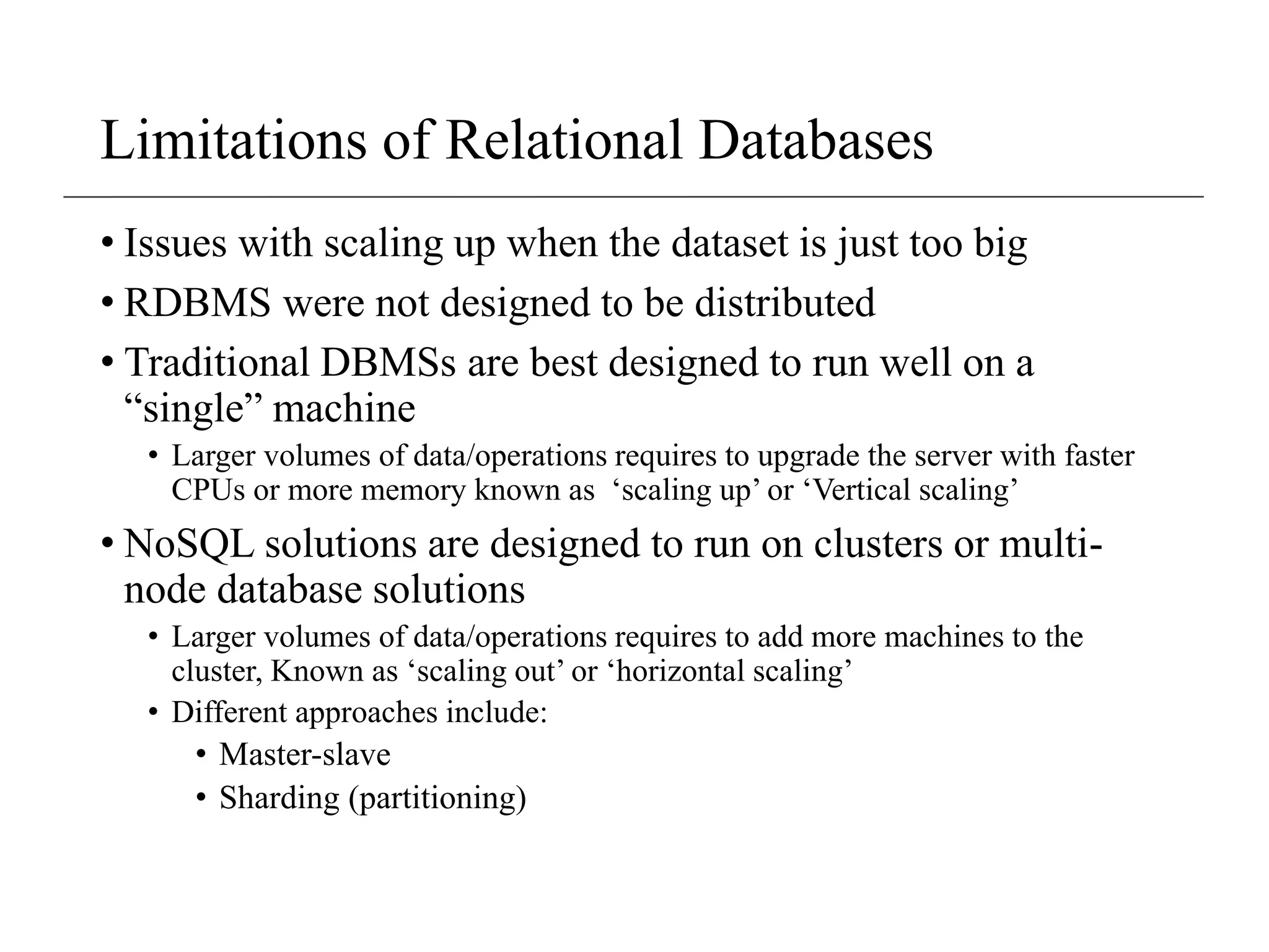 Limitations of Relational Databases
• Issues with scaling up when the dataset is just too big
• RDBMS were not designed to be distributed
• Traditional DBMSs are best designed to run well on a
“single” machine
• Larger volumes of data/operations requires to upgrade the server with faster
CPUs or more memory known as ‘scaling up’ or ‘Vertical scaling’
• NoSQL solutions are designed to run on clusters or multi-
node database solutions
• Larger volumes of data/operations requires to add more machines to the
cluster, Known as ‘scaling out’ or ‘horizontal scaling’
• Different approaches include:
• Master-slave
• Sharding (partitioning)
 