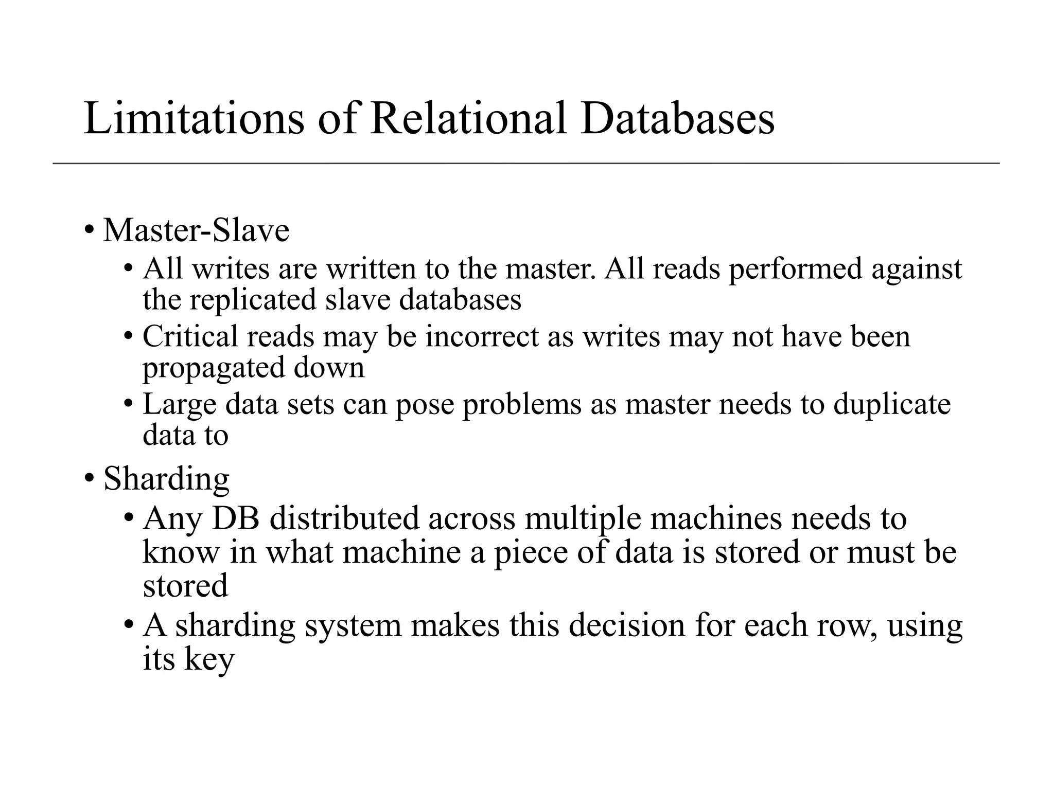 Limitations of Relational Databases
• Master-Slave
• All writes are written to the master. All reads performed against
the replicated slave databases
• Critical reads may be incorrect as writes may not have been
propagated down
• Large data sets can pose problems as master needs to duplicate
data to
• Sharding
• Any DB distributed across multiple machines needs to
know in what machine a piece of data is stored or must be
stored
• A sharding system makes this decision for each row, using
its key
 