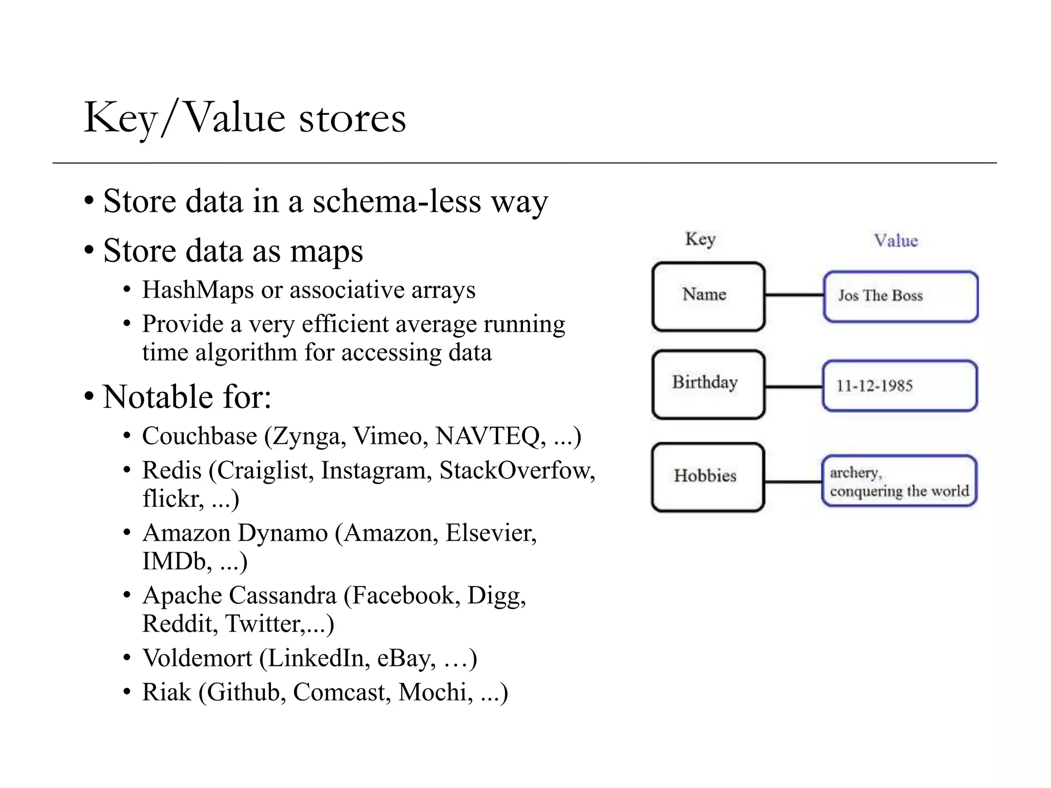 Key/Value stores
• Store data in a schema-less way
• Store data as maps
• HashMaps or associative arrays
• Provide a very efficient average running
time algorithm for accessing data
• Notable for:
• Couchbase (Zynga, Vimeo, NAVTEQ, ...)
• Redis (Craiglist, Instagram, StackOverfow,
flickr, ...)
• Amazon Dynamo (Amazon, Elsevier,
IMDb, ...)
• Apache Cassandra (Facebook, Digg,
Reddit, Twitter,...)
• Voldemort (LinkedIn, eBay, …)
• Riak (Github, Comcast, Mochi, ...)
 