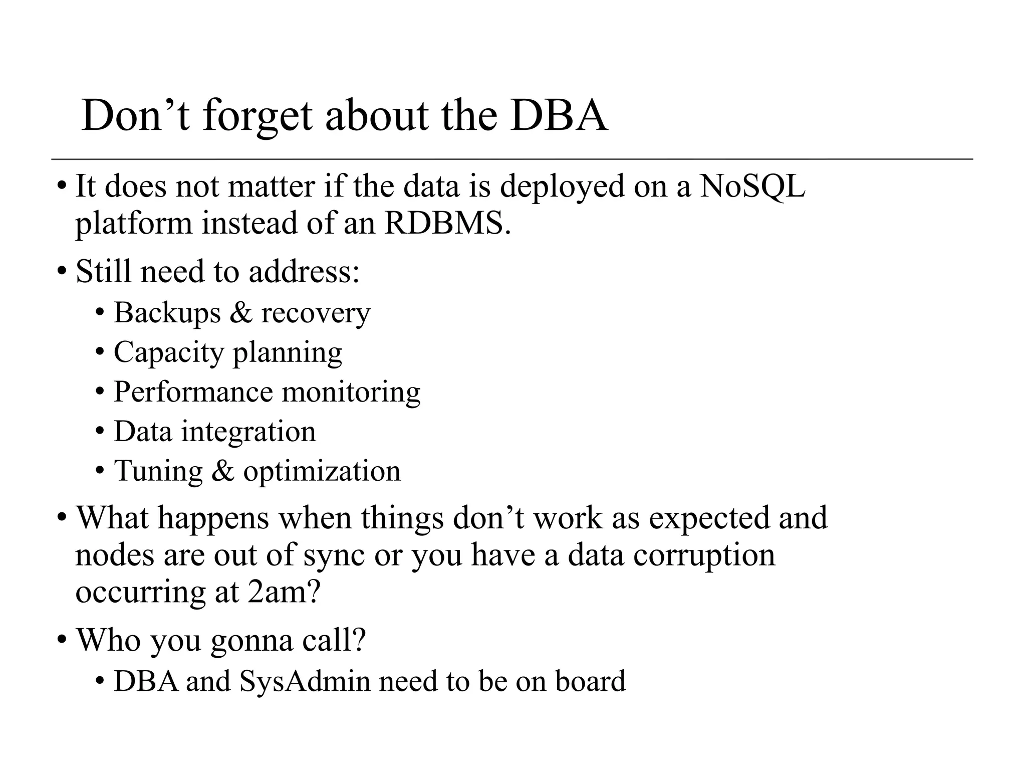 Don’t forget about the DBA
• It does not matter if the data is deployed on a NoSQL
platform instead of an RDBMS.
• Still need to address:
• Backups & recovery
• Capacity planning
• Performance monitoring
• Data integration
• Tuning & optimization
• What happens when things don’t work as expected and
nodes are out of sync or you have a data corruption
occurring at 2am?
• Who you gonna call?
• DBA and SysAdmin need to be on board
 