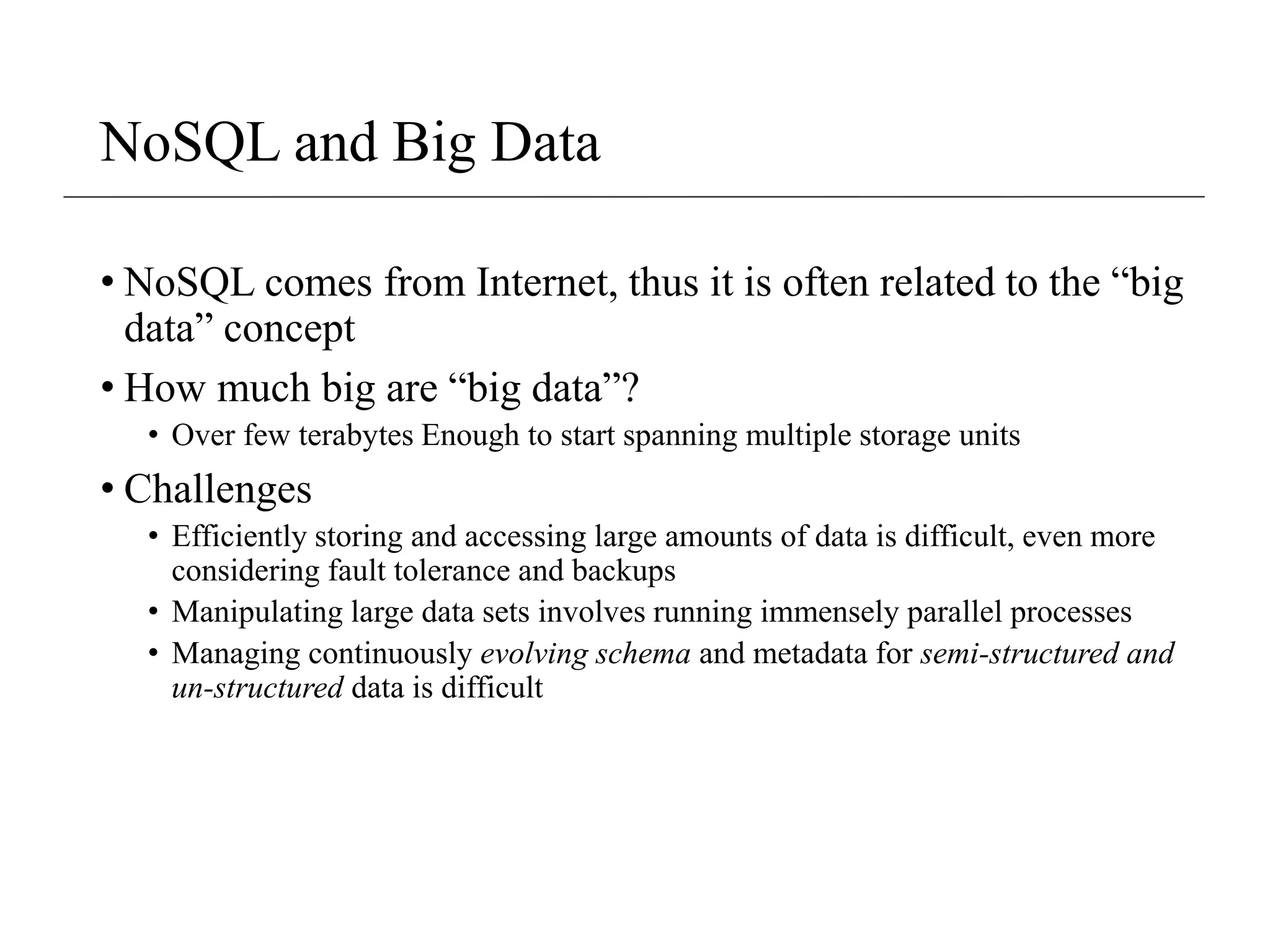 NoSQL and Big Data
• NoSQL comes from Internet, thus it is often related to the “big
data” concept
• How much big are “big data”?
• Over few terabytes Enough to start spanning multiple storage units
• Challenges
• Efficiently storing and accessing large amounts of data is difficult, even more
considering fault tolerance and backups
• Manipulating large data sets involves running immensely parallel processes
• Managing continuously evolving schema and metadata for semi-structured and
un-structured data is difficult
 