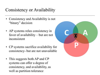 Consistency or Availability
C A
P
• Consistency and Availability is not
“binary” decision
• AP systems relax consistency in
favor of availability – but are not
inconsistent
• CP systems sacrifice availability for
consistency- but are not unavailable
• This suggests both AP and CP
systems can offer a degree of
consistency, and availability, as
well as partition tolerance
 