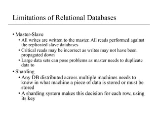 Limitations of Relational Databases
• Master-Slave
• All writes are written to the master. All reads performed against
the replicated slave databases
• Critical reads may be incorrect as writes may not have been
propagated down
• Large data sets can pose problems as master needs to duplicate
data to
• Sharding
• Any DB distributed across multiple machines needs to
know in what machine a piece of data is stored or must be
stored
• A sharding system makes this decision for each row, using
its key
 