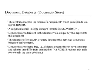 Document Databases (Document Store)
• The central concept is the notion of a "document“ which corresponds to a
row in RDBMS.
• A document comes in some standard formats like JSON (BSON).
• Documents are addressed in the database via a unique key that represents
that document.
• The database offers an API or query language that retrieves documents
based on their contents.
• Documents are schema free, i.e., different documents can have structures
and schema that differ from one another. (An RDBMS requires that each
row contain the same columns.)
15
 