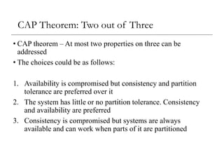 CAP Theorem: Two out of Three
• CAP theorem – At most two properties on three can be
addressed
• The choices could be as follows:
1. Availability is compromised but consistency and partition
tolerance are preferred over it
2. The system has little or no partition tolerance. Consistency
and availability are preferred
3. Consistency is compromised but systems are always
available and can work when parts of it are partitioned
 