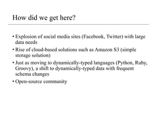 How did we get here?
• Explosion of social media sites (Facebook, Twitter) with large
data needs
• Rise of cloud-based solutions such as Amazon S3 (simple
storage solution)
• Just as moving to dynamically-typed languages (Python, Ruby,
Groovy), a shift to dynamically-typed data with frequent
schema changes
• Open-source community
 