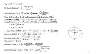 15
Top width, 𝑇 = 2𝑟𝑠𝑖𝑛𝜃
Hydraulic Depth, 𝐷 =
𝐴
𝑇
=
𝒓𝟐(𝜽−
𝟏
𝟐
𝒔𝒊𝒏𝟐𝜽)
2𝑟𝑠𝑖𝑛𝜃
Section Factor, Z = A 𝐷 = 𝒓𝟐
(𝜽 −
𝟏
𝟐
𝒔𝒊𝒏𝟐𝜽)
𝒓𝟐(𝜽−
𝟏
𝟐
𝒔𝒊𝒏𝟐𝜽)
2𝑟𝑠𝑖𝑛𝜃
Case II (When flow depth is above centre of circle at chord MN)
Area of flow (MNP) = 𝑎𝑟𝑒𝑎 𝑜𝑓 𝑐𝑖𝑟𝑐𝑙𝑒 − 𝑎𝑟𝑒𝑎 𝑜𝑓 𝑠𝑒𝑔𝑚𝑒𝑛𝑡 (𝑀𝑄𝑁𝑀)
Area of segment= 𝑎𝑟𝑒𝑎 𝑜𝑓 𝑠𝑒𝑐𝑡𝑜𝑟 𝑂𝑀𝑄𝑁 – 𝑎𝑟𝑒𝑎 𝑜𝑓 𝑡𝑟𝑖𝑎𝑛𝑔𝑙𝑒(𝑂𝑀𝑁)
= 𝒓𝟐𝜽 −
𝟏
𝟐
𝒓𝟐𝒔𝒊𝒏𝟐𝜽
= 𝒓𝟐(𝜽 −
𝟏
𝟐
𝒔𝒊𝒏𝟐𝜽)
∴ Area of flow (MNP) = 𝜋𝑟2
- 𝑟2
𝜃 −
1
2
𝑠𝑖𝑛2𝜃 = 𝒓𝟐
(𝝅 − 𝜽 +
𝟏
𝟐
𝒔𝒊𝒏𝟐𝜽)
Perimeter (MPN), 𝑃 =
2𝜋−2𝜃
2𝜋
× 𝟐𝜋𝑟 = 𝟐𝒓(𝝅 − 𝜽)
Hydraulic radius, 𝑅ℎ =
𝒓𝟐(𝜽−
𝟏
𝟐
𝒔𝒊𝒏𝟐𝜽)
𝟐𝒓(𝝅−𝜽)
=
𝒓(𝜽−
𝟏
𝟐
𝒔𝒊𝒏𝟐𝜽)
𝟐(𝝅−𝜽)
Top width, 𝑇 = 2𝑟𝑠𝑖𝑛𝜃
Hydraulic Depth, 𝐷 =
𝐴
𝑇
=
𝒓𝟐(𝜽−
𝟏
𝟐
𝒔𝒊𝒏𝟐𝜽)
2𝑟𝑠𝑖𝑛𝜃
=
𝒓(𝜽−
𝟏
𝟐
𝒔𝒊𝒏𝟐𝜽)
2𝑠𝑖𝑛𝜃
Section factor, Z= 𝐴 𝐷 = 𝒓𝟐(𝝅 − 𝜽 +
𝟏
𝟐
𝒔𝒊𝒏𝟐𝜽)
𝒓(𝜽−
𝟏
𝟐
𝒔𝒊𝒏𝟐𝜽)
2𝑠𝑖𝑛𝜃
 