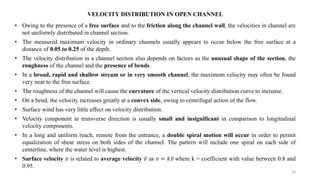16
VELOCITY DISTRIBUTION IN OPEN CHANNEL
• Owing to the presence of a free surface and to the friction along the channel wall, the velocities in channel are
not uniformly distributed in channel section.
• The measured maximum velocity in ordinary channels usually appears to occur below the free surface at a
distance of 0.05 to 0.25 of the depth.
• The velocity distribution in a channel section also depends on factors as the unusual shape of the section, the
roughness of the channel and the presence of bends.
• In a broad, rapid and shallow stream or in very smooth channel, the maximum velocity may often be found
very near to the free surface.
• The roughness of the channel will cause the curvature of the vertical velocity distribution curve to increase.
• On a bend, the velocity increases greatly at a convex side, owing to centrifugal action of the flow.
• Surface wind has very little effect on velocity distribution.
• Velocity component in transverse direction is usually small and insignificant in comparison to longitudinal
velocity components.
• In a long and uniform reach, remote from the entrance, a double spiral motion will occur in order to permit
equalization of shear stress on both sides of the channel. The pattern will include one spiral on each side of
centerline, where the water level is highest.
• Surface velocity 𝑣 is related to average velocity 𝑣 as 𝑣 = 𝑘𝑣 where k = coefficient with value between 0.8 and
0.95.
 