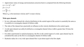 18
• Approximate values of energy and momentum correction factor is computed form the following formula:
𝛼 = 1 + 3𝜀2
− 2𝜀3
𝛽 = 1 + 𝜀2
𝜀 =
𝑣𝑚
𝑉
− 1
Where 𝑣𝑚 is the maximum velocity and V is mean velocity.
Wide-open channels
• In very wide-open channels the velocity distribution in the central region of the section is essentially the same as
it would be in a rectangular channel of infinite width.
• The sides of the channel have practically no influence on the velocity distribution in the central region.
• A wide-open channel can safely be defined as a rectangular channel whose width is greater than 10 times the
depth of flow.
• For either experimental or analytical purposes, the flow in the central region of a wide- open channel may be
considered the same as the flow in a rectangular channel of infinite width.
• Hydraulic radius for a very wide open-channel flow is just about equal to the flow depth.
 