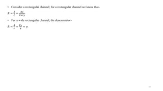 19
• Consider a rectangular channel; for a rectangular channel we know that-
𝑅 =
𝐴
𝑃
=
𝐵𝑦
𝐵+2𝑦
• For a wide rectangular channel, the denominator-
𝑅 =
𝐴
𝑃
=
𝐵𝑦
𝐵
= 𝑦
 
