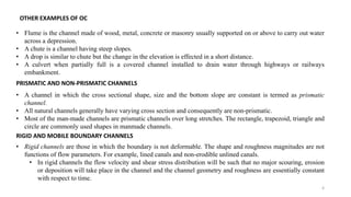 4
OTHER EXAMPLES OF OC
• Flume is the channel made of wood, metal, concrete or masonry usually supported on or above to carry out water
across a depression.
• A chute is a channel having steep slopes.
• A drop is similar to chute but the change in the elevation is effected in a short distance.
• A culvert when partially full is a covered channel installed to drain water through highways or railways
embankment.
PRISMATIC AND NON-PRISMATIC CHANNELS
• A channel in which the cross sectional shape, size and the bottom slope are constant is termed as prismatic
channel.
• All natural channels generally have varying cross section and consequently are non-prismatic.
• Most of the man-made channels are prismatic channels over long stretches. The rectangle, trapezoid, triangle and
circle are commonly used shapes in manmade channels.
RIGID AND MOBILE BOUNDARY CHANNELS
• Rigid channels are those in which the boundary is not deformable. The shape and roughness magnitudes are not
functions of flow parameters. For example, lined canals and non-erodible unlined canals.
• In rigid channels the flow velocity and shear stress distribution will be such that no major scouring, erosion
or deposition will take place in the channel and the channel geometry and roughness are essentially constant
with respect to time.
 