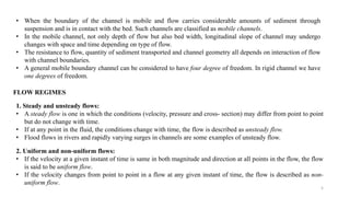 5
• When the boundary of the channel is mobile and flow carries considerable amounts of sediment through
suspension and is in contact with the bed. Such channels are classified as mobile channels.
• In the mobile channel, not only depth of flow but also bed width, longitudinal slope of channel may undergo
changes with space and time depending on type of flow.
• The resistance to flow, quantity of sediment transported and channel geometry all depends on interaction of flow
with channel boundaries.
• A general mobile boundary channel can be considered to have four degree of freedom. In rigid channel we have
one degrees of freedom.
FLOW REGIMES
1. Steady and unsteady flows:
• A steady flow is one in which the conditions (velocity, pressure and cross- section) may differ from point to point
but do not change with time.
• If at any point in the fluid, the conditions change with time, the flow is described as unsteady flow.
• Flood flows in rivers and rapidly varying surges in channels are some examples of unsteady flow.
2. Uniform and non-uniform flows:
• If the velocity at a given instant of time is same in both magnitude and direction at all points in the flow, the flow
is said to be uniform flow.
• If the velocity changes from point to point in a flow at any given instant of time, the flow is described as non-
uniform flow.
 