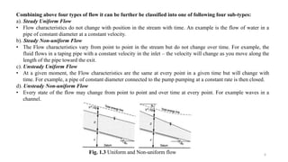 6
Combining above four types of flow it can be further be classified into one of following four sub-types:
a). Steady Uniform Flow
• Flow characteristics do not change with position in the stream with time. An example is the flow of water in a
pipe of constant diameter at a constant velocity.
b). Steady Non-uniform Flow
• The Flow characteristics vary from point to point in the stream but do not change over time. For example, the
fluid flows in a taping pipe with a constant velocity in the inlet – the velocity will change as you move along the
length of the pipe toward the exit.
c). Unsteady Uniform Flow
• At a given moment, the Flow characteristics are the same at every point in a given time but will change with
time. For example, a pipe of constant diameter connected to the pump pumping at a constant rate is then closed.
d). Unsteady Non-uniform Flow
• Every state of the flow may change from point to point and over time at every point. For example waves in a
channel.
Fig. 1.3 Uniform and Non-uniform flow
 