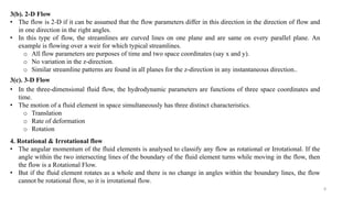 8
3(b). 2-D Flow
• The flow is 2-D if it can be assumed that the flow parameters differ in this direction in the direction of flow and
in one direction in the right angles.
• In this type of flow, the streamlines are curved lines on one plane and are same on every parallel plane. An
example is flowing over a weir for which typical streamlines.
o All flow parameters are purposes of time and two space coordinates (say x and y).
o No variation in the z-direction.
o Similar streamline patterns are found in all planes for the z-direction in any instantaneous direction..
3(c). 3-D Flow
• In the three-dimensional fluid flow, the hydrodynamic parameters are functions of three space coordinates and
time.
• The motion of a fluid element in space simultaneously has three distinct characteristics.
o Translation
o Rate of deformation
o Rotation
4. Rotational & Irrotational flow
• The angular momentum of the fluid elements is analysed to classify any flow as rotational or Irrotational. If the
angle within the two intersecting lines of the boundary of the fluid element turns while moving in the flow, then
the flow is a Rotational Flow.
• But if the fluid element rotates as a whole and there is no change in angles within the boundary lines, the flow
cannot be rotational flow, so it is irrotational flow.
 