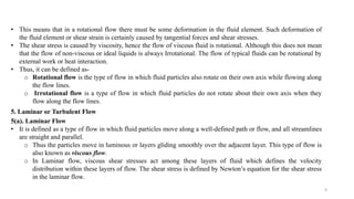 9
• This means that in a rotational flow there must be some deformation in the fluid element. Such deformation of
the fluid element or shear strain is certainly caused by tangential forces and shear stresses.
• The shear stress is caused by viscosity, hence the flow of viscous fluid is rotational. Although this does not mean
that the flow of non-viscous or ideal liquids is always Irrotational. The flow of typical fluids can be rotational by
external work or heat interaction.
• Thus, it can be defined as-
o Rotational flow is the type of flow in which fluid particles also rotate on their own axis while flowing along
the flow lines.
o Irrotational flow is a type of flow in which fluid particles do not rotate about their own axis when they
flow along the flow lines.
5. Laminar or Turbulent Flow
5(a). Laminar Flow
• It is defined as a type of flow in which fluid particles move along a well-defined path or flow, and all streamlines
are straight and parallel.
o Thus the particles move in luminous or layers gliding smoothly over the adjacent layer. This type of flow is
also known as viscous flow.
o In Laminar flow, viscous shear stresses act among these layers of fluid which defines the velocity
distribution within these layers of flow. The shear stress is defined by Newton’s equation for the shear stress
in the laminar flow.
 