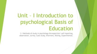 Unit – I Introduction to
psychological Basis of
Education
1.1 Methods of study in psychology-Introspection/ self-reporting,
observation, survey. Case study, Interview, Testing, Experimental.
 
