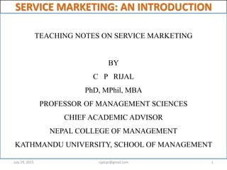 SERVICE MARKETING: AN INTRODUCTION
TEACHING NOTES ON SERVICE MARKETING
BY
C P RIJAL
PhD, MPhil, MBA
PROFESSOR OF MANAGEMENT SCIENCES
CHIEF ACADEMIC ADVISOR
NEPAL COLLEGE OF MANAGEMENT
KATHMANDU UNIVERSITY, SCHOOL OF MANAGEMENT
July 29, 2015 1rijalcpr@gmail.com
 