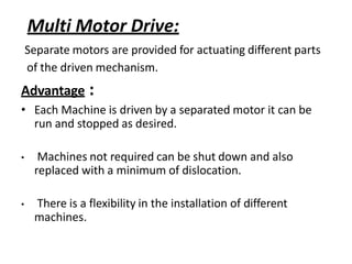 Multi Motor Drive:
Separate motors are provided for actuating different parts
of the driven mechanism.
Advantage :
• Each Machine is driven by a separated motor it can be
run and stopped as desired.
• Machines not required can be shut down and also
replaced with a minimum of dislocation.
• There is a flexibility in the installation of different
machines.
 