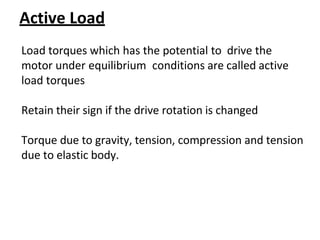 Active Load
Load torques which has the potential to drive the
motor under equilibrium conditions are called active
load torques
Retain their sign if the drive rotation is changed
Torque due to gravity, tension, compression and tension
due to elastic body.
 