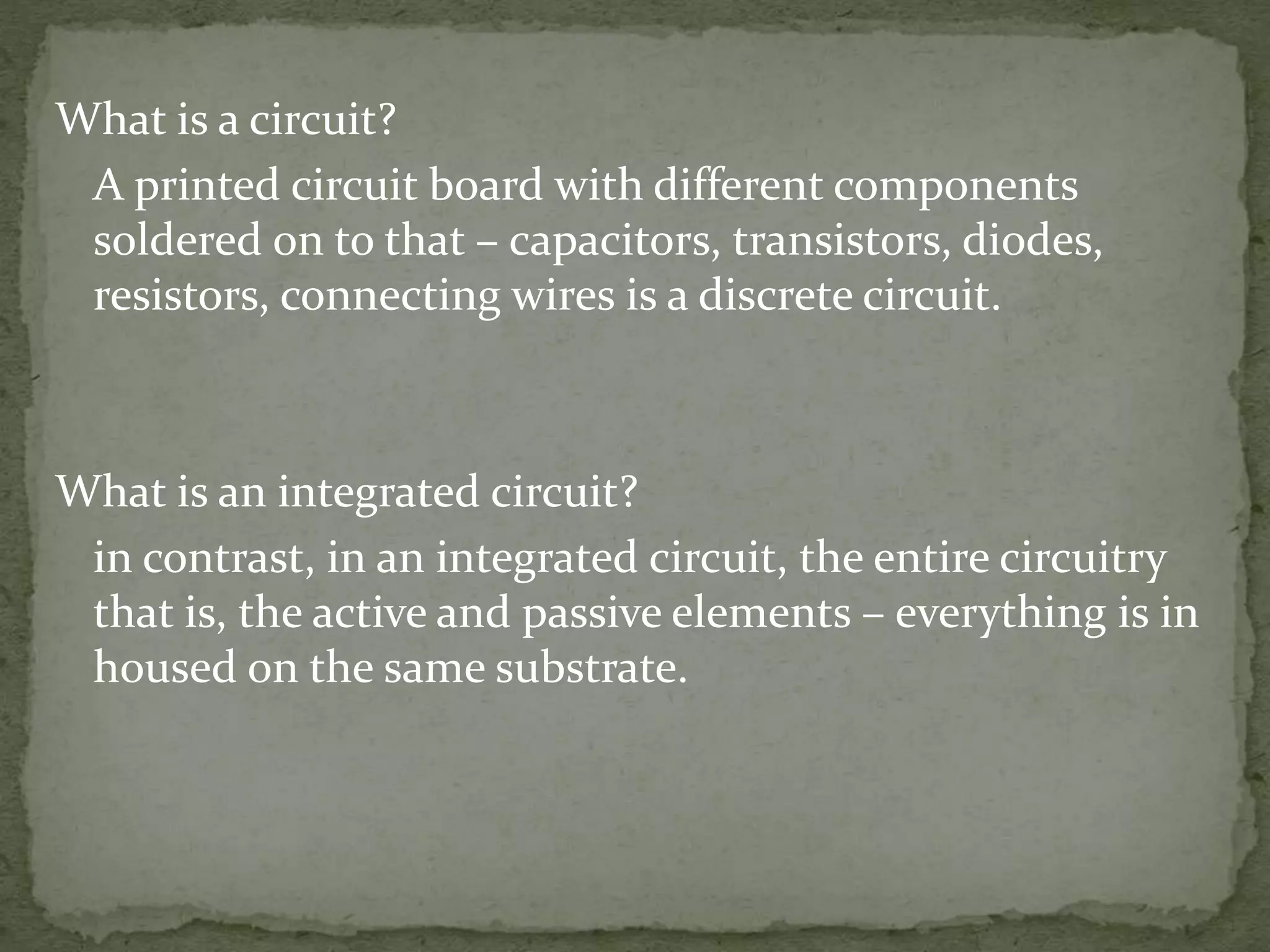 What is a circuit?
A printed circuit board with different components
soldered on to that – capacitors, transistors, diodes,
resistors, connecting wires is a discrete circuit.
What is an integrated circuit?
in contrast, in an integrated circuit, the entire circuitry
that is, the active and passive elements – everything is in
housed on the same substrate.
 