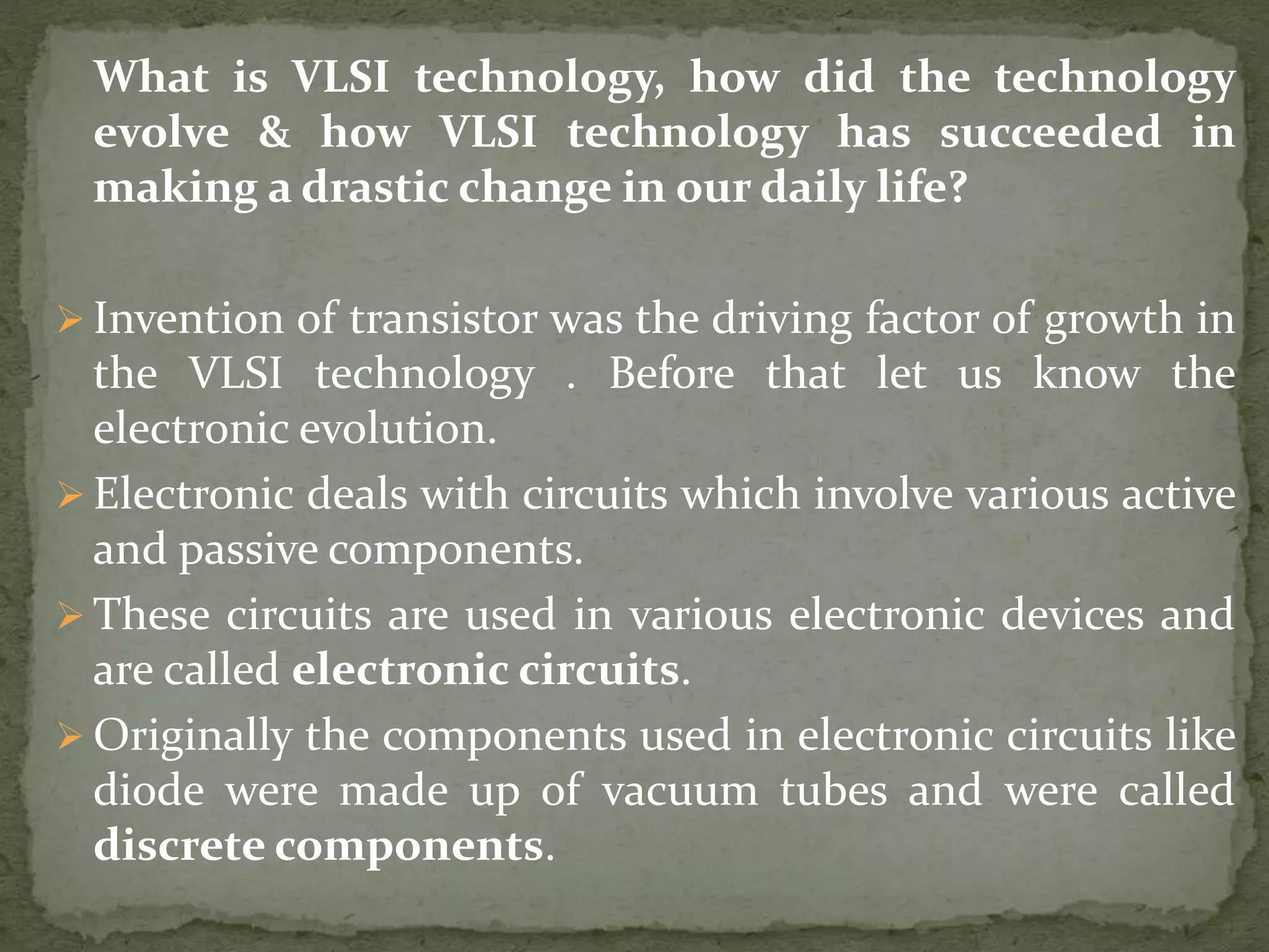 What is VLSI technology, how did the technology
evolve & how VLSI technology has succeeded in
making a drastic change in our daily life?
 Invention of transistor was the driving factor of growth in
the VLSI technology . Before that let us know the
electronic evolution.
 Electronic deals with circuits which involve various active
and passive components.
 These circuits are used in various electronic devices and
are called electronic circuits.
 Originally the components used in electronic circuits like
diode were made up of vacuum tubes and were called
discrete components.
 