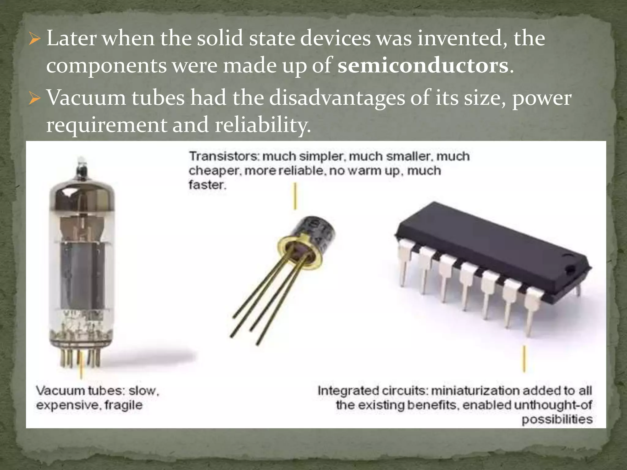  Later when the solid state devices was invented, the
components were made up of semiconductors.
 Vacuum tubes had the disadvantages of its size, power
requirement and reliability.
 