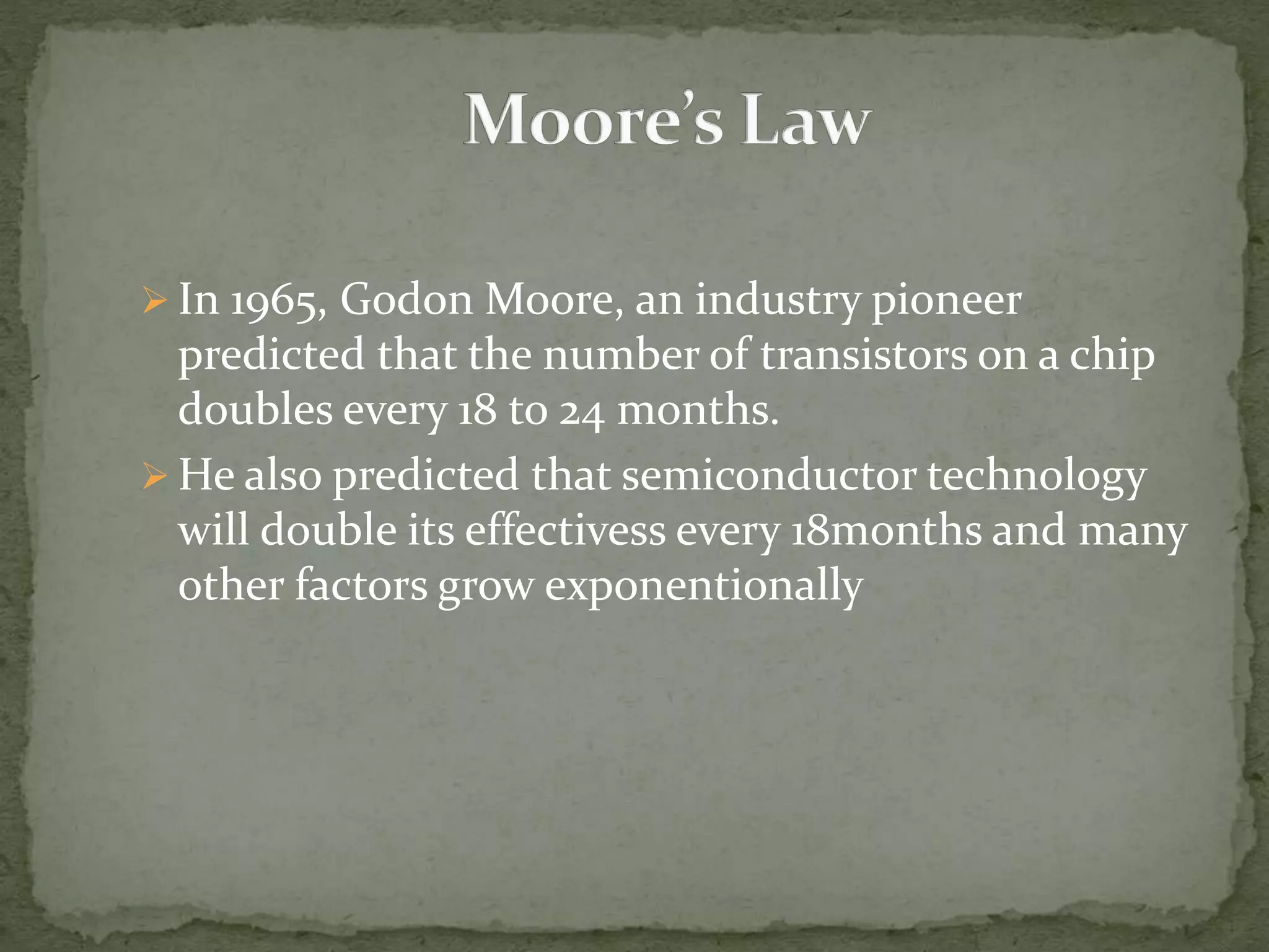  In 1965, Godon Moore, an industry pioneer
predicted that the number of transistors on a chip
doubles every 18 to 24 months.
 He also predicted that semiconductor technology
will double its effectivess every 18months and many
other factors grow exponentionally
 